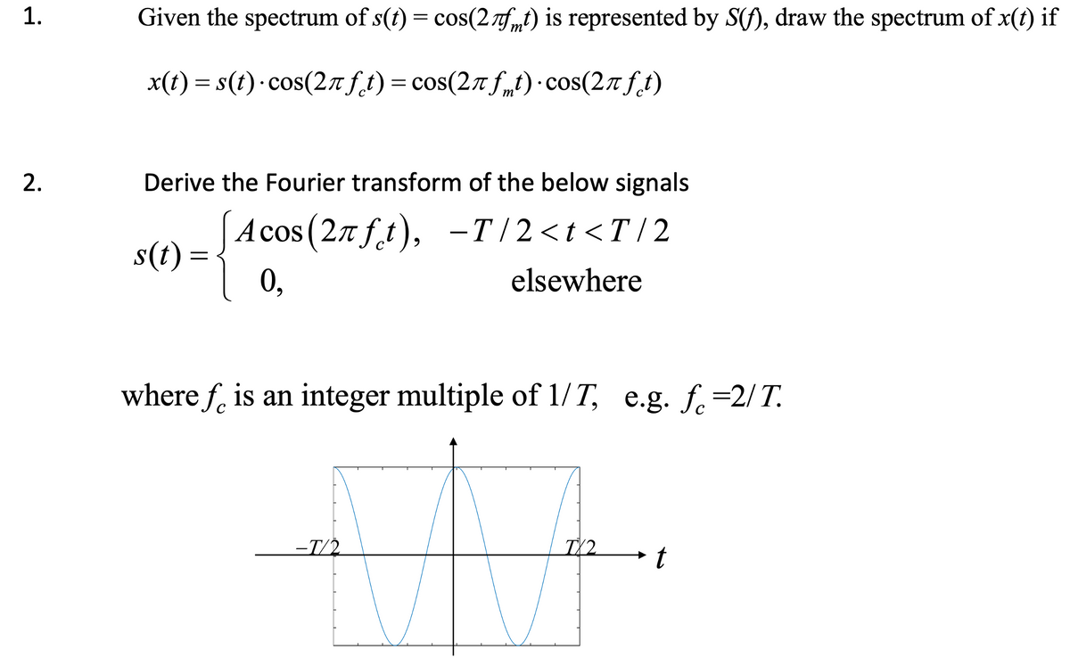 1.
2.
Given the spectrum of s(t) = cos(2fmt) is represented by S(f), draw the spectrum of x(t) if
x(t) = s(t) cos(2Ãƒt) = cos(2Ãƒmt) · cos(2πft)
Derive the Fourier transform of the below signals
Acos (27 ft), -T/2<t<T/2
0,
s(t) =
elsewhere
where fe is an integer multiple of 1/T, e.g. f =2/T.
-T/2
TX2