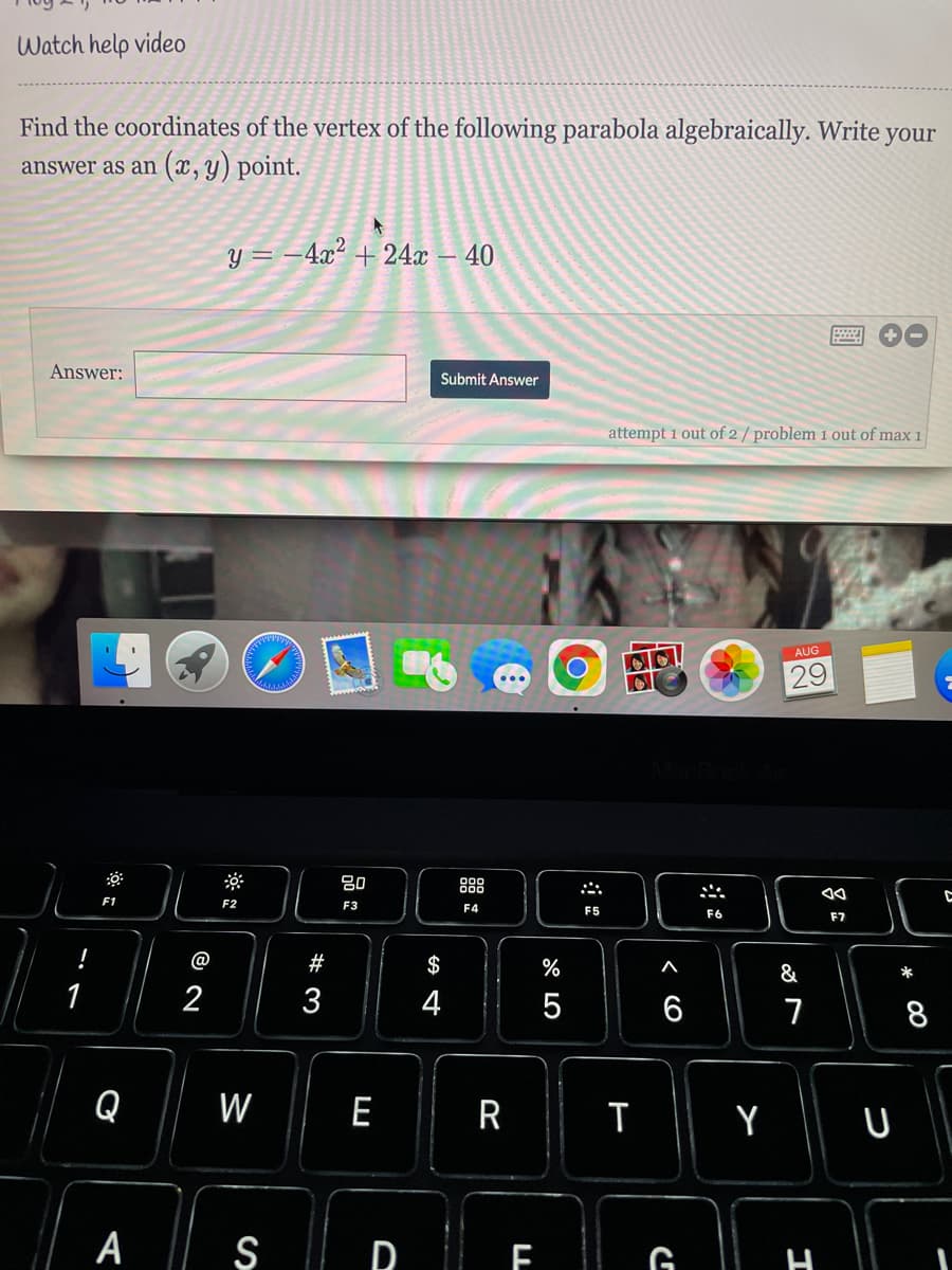 Watch help video
Find the coordinates of the vertex of the following parabola algebraically. Write your
answer as an (x, y) point.
y = -4x² + 24x
40
Answer:
Submit Answer
attempt 1 out of 2 / problem 1 out of max 1
AUG
29
吕0
888
F1
F2
F3
F4
F5
F6
F7
@
#
$
%
&
1
2
3
4
6
8
Q
W
E
R
A || Ş
| R F G
エ
