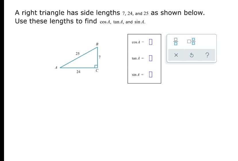 A right triangle has side lengths 7, 24, and 25 as shown below.
Use these lengths to find cosA, tanA, and sin A.
cos A =
B
25
?
tan A =
24
sin A =
