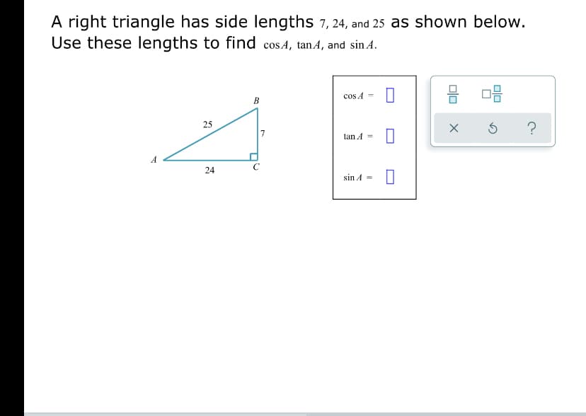 A right triangle has side lengths 7, 24, and 25 as shown below.
Use these lengths to find cosA, tanA, and sin A.
cos A -
В
25
tan A =
24
sin A =
olo
Dlo
