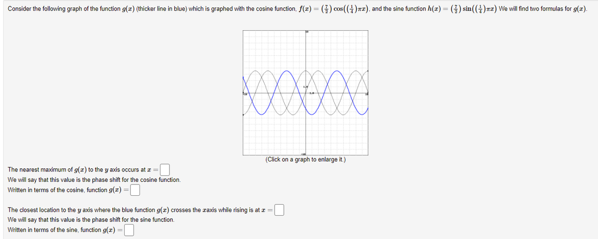 Consider the following graph of the function g(x) (thicker line in blue) which is graphed with the cosine function, f(x) = (}) cos ((+)T2), and the sine function h(x) = (3) sin(()r2) We will find two formulas for g(x).
(Click on a graph to enlarge it.)
The nearest maximum of g(x) to the y axis occurs at z =
We will say that this value is the phase shift for the cosine function.
Written in terms of the cosine, function g(x)
The closest location to the y axis where the blue function g(x) crosses the raxis while rising is at x =
We will say that this value is the phase shift for the sine function.
Written in terms of the sine, function g(x) =
