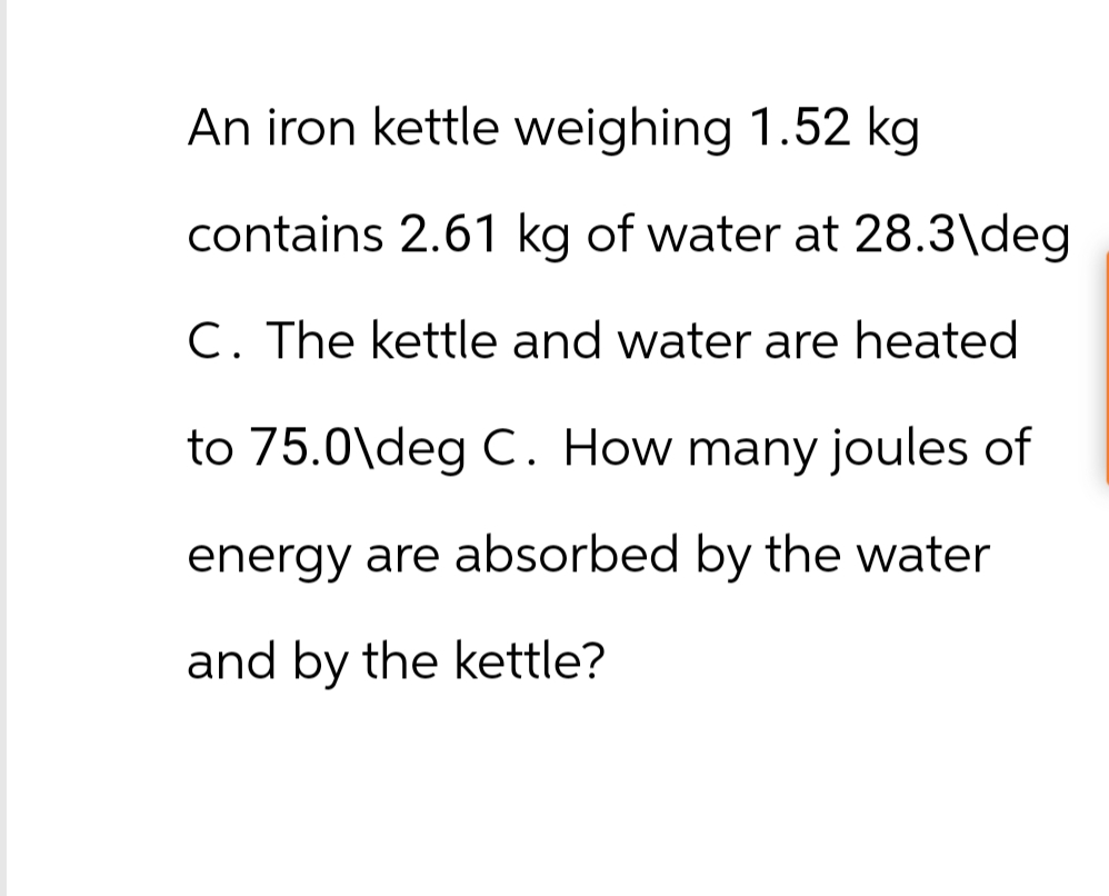 An iron kettle weighing 1.52 kg
contains 2.61 kg of water at 28.3\deg
C. The kettle and water are heated
to 75.0\deg C. How many joules of
energy are absorbed by the water
and by the kettle?