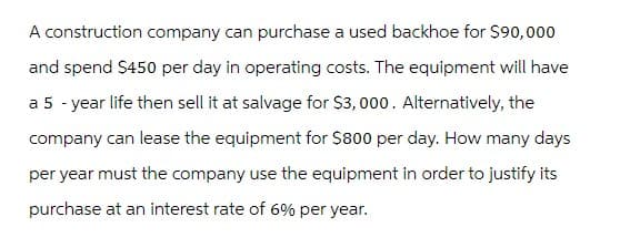 A construction company can purchase a used backhoe for $90,000
and spend $450 per day in operating costs. The equipment will have
a 5 -year life then sell it at salvage for $3,000. Alternatively, the
company can lease the equipment for $800 per day. How many days
per year must the company use the equipment in order to justify its
purchase at an interest rate of 6% per year.