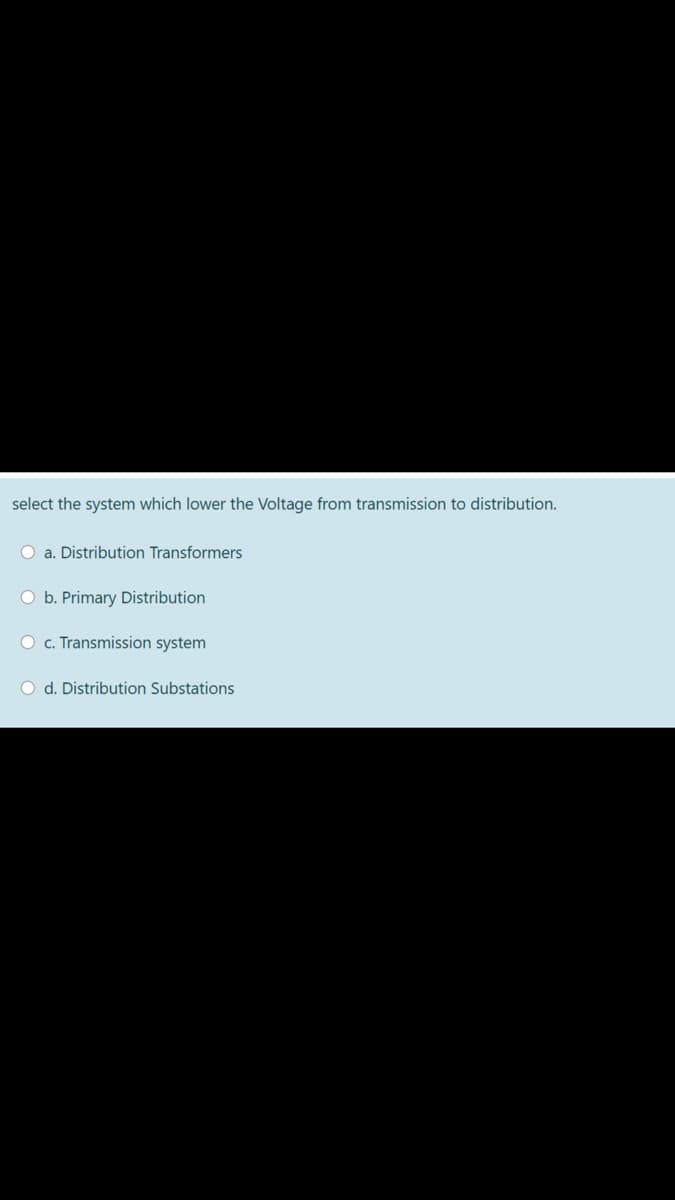 select the system which lower the Voltage from transmission to distribution.
O a. Distribution Transformers
O b. Primary Distribution
O c. Transmission system
O d. Distribution Substations
