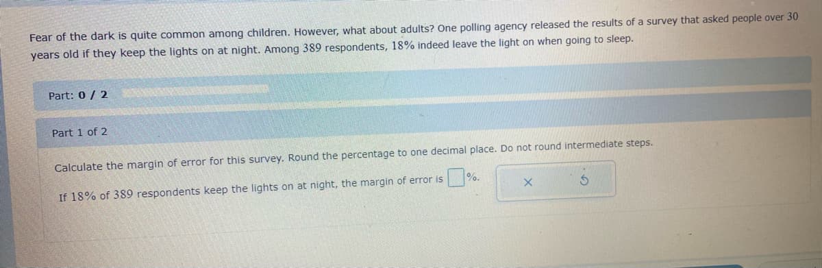 Fear of the dark is quite common among children. However, what about adults? One polling agency released the results of a survey that asked people over 30
years old if they keep the lights on at night. Among 389 respondents, 18% indeed leave the light on when going to sleep.
Part: 0 / 2
Part 1 of 2
Calculate the margin of error for this survey. Round the percentage to one decimal place. Do not round intermediate steps.
%.
If 18% of 389 respondents keep the lights on at night, the margin of error is
