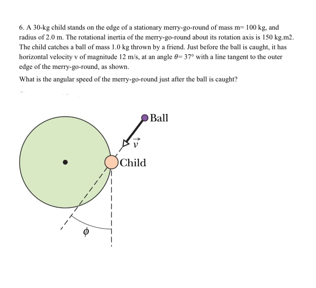 6. A 30-kg child stands on the edge of a stationary merry-go-round of mass m= 100 kg, and
radius of 2.0 m. The rotational inertia of the merry-go-round about its rotation axis is 150 kg.m2.
The child catches a ball of mass 1.0 kg thrown by a friend. Just before the ball is caught, it has
horizontal velocity v of magnitude 12 m/s, at an angle 0= 37° with a line tangent to the outer
edge of the merry-go-round, as shown.
What is the angular speed of the merry-go-round just after the ball is caught?
Ball
Child
