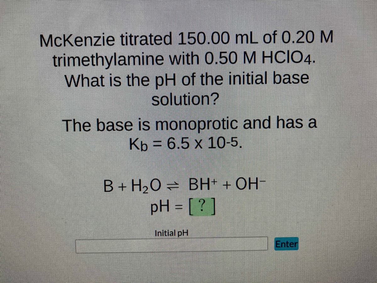 McKenzie titrated 150.00 mL of 0.20 M
trimethylamine with 0.50 M HCIO4.
What is the pH of the initial base
solution?
The base is monoprotic and has a
Kb = 6.5 x 10-5.
B + H₂O = BH+ + OH-
pH = [?]
Initial pH
Enter