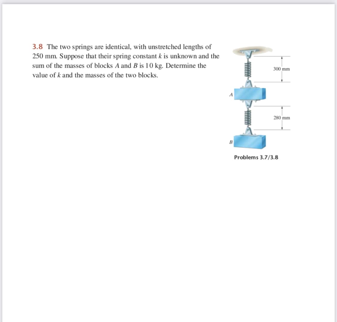 3.8 The two springs are identical, with unstretched lengths of
250 mm. Suppose that their spring constant k is unknown and the
sum of the masses of blocks A and B is 10 kg. Determine the
300 mm
value of k and the masses of the two blocks.
280 mm
B
Problems 3.7/3.8
