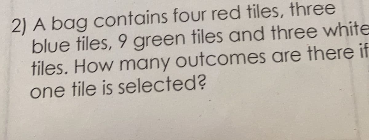 2) A bag contains four red tiles, three
blue tiles, 9 green tiles and three white
tiles. How many outcomes are there if
one tile is selected?
