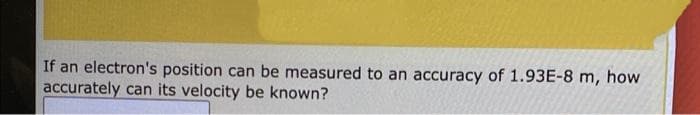 If an electron's position can be measured to an accuracy of 1.93E-8 m, how
accurately can its velocity be known?
