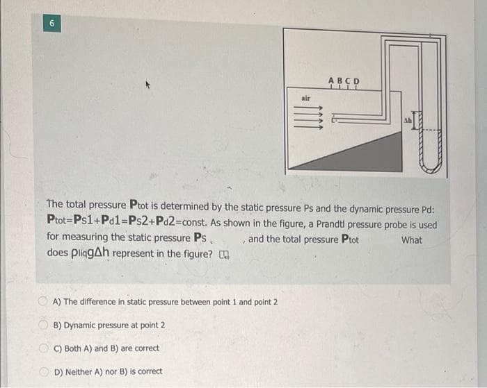 6.
ABCD
air
Ab
The total pressure Ptot is determined by the static pressure Ps and the dynamic pressure Pd:
Ptot=Ps1+Pd1%3DPS2+Pd2%3Dconst. As shown in the figure, a Prandti pressure probe is used
for measuring the static pressure Ps.
does pliggAh represent in the figure?
, and the total pressure Ptot
What
A) The difference in static pressure between point 1 and point 2
B) Dynamic pressure at point 2
C) Both A) and B) are correct
D) Neither A) nor B) is correct
