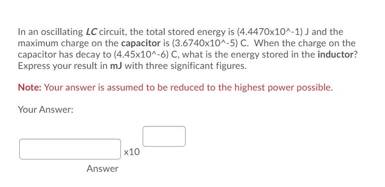 In an oscillating LC circuit, the total stored energy is (4.4470x10^-1) J and the
maximum charge on the capacitor is (3.6740x10^-5) C. When the charge on the
capacitor has decay to (4.45x10^-6) C, what is the energy stored in the inductor?
Express your result in mJ with three significant figures.
Note: Your answer is assumed to be reduced to the highest power possible.
Your Answer:
х10
Answer
