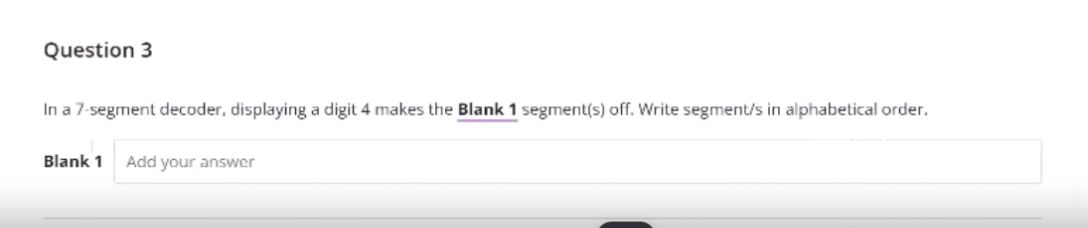 Question 3
In a 7-segment decoder, displaying a digit 4 makes the Blank 1 segment(s) off. Write segment/s in alphabetical order.
Blank 1
Add your answer
