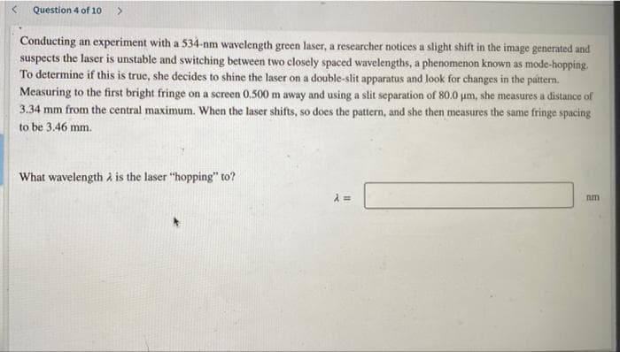 Question 4 of 10 >
Conducting an experiment with a 534-nm wavelength green laser, a researcher notices a slight shift in the image generated and
suspects the laser is unstable and switching between two closely spaced wavelengths, a phenomenon known as mode-hopping.
To determine if this is true, she decides to shine the laser on a double-slit apparatus and look for changes in the pattern.
Measuring to the first bright fringe on a screen 0.500 m away and using a slit separation of 80.0 um, she measures a distance of
3.34 mm from the central maximum. When the laser shifts, so does the pattern, and she then measures the same fringe spacing
to be 3.46 mm.
What wavelength à is the laser "hopping" to?
nm
