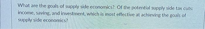 What are the goals of supply side economics? Of the potential supply side tax cuts:
income, saving, and investment, which is most effective at achieving the goals of
supply side economics?
