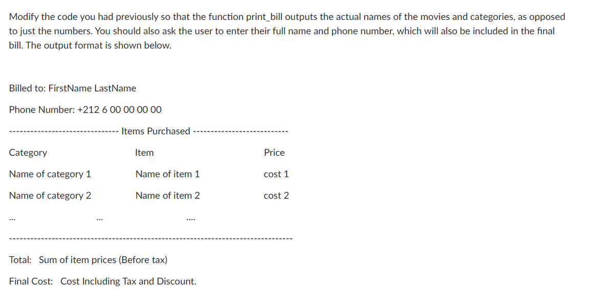 Modify the code you had previously so that the function print_bill outputs the actual names of the movies and categories, as opposed
to just the numbers. You should also ask the user to enter their full name and phone number, which will also be included in the final
bill. The output format is shown below.
Billed to: FirstName LastName
Phone Number: +212 6 00 00 00 00
Items Purchased
Category
Item
Price
Name of category 1
Name of item 1
cost 1
Name of category 2
Name of item 2
cost 2
Total: Sum of item prices (Before tax)
Final Cost: Cost Including Tax and Discount.
