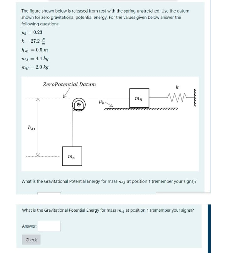 The figure shown below is released from rest with the spring unstretched. Use the datum
shown for zero gravitational potential energy. For the values given below answer the
following questions:
Hk = 0.23
k = 27.2 N
hAI = 0.5 m
mA =
= 4.4 kg
MB = 2.0 kg
ZeroPotential Datum
k
mB
ha1
MA
What is the Gravitational Potential Energy for mass ma at position 1 (remember your signs)?
What is the Gravitational Potential Energy for mass ma at position 1 (remember your signs)?
Answer:
Check
