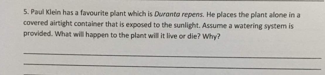 5. Paul Klein has a favourite plant which is Duranta repens. He places the plant alone in a
covered airtight container that is exposed to the sunlight. Assume a watering system is
provided. What will happen to the plant will it live or die? Why?
