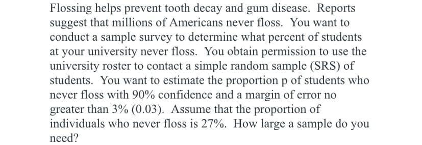 Flossing helps prevent tooth decay and gum disease. Reports
suggest that millions of Americans never floss. You want to
conduct a sample survey to determine what percent of students
at your university never floss. You obtain permission to use the
university roster to contact a simple random sample (SRS) of
students. You want to estimate the proportion p of students who
never floss with 90% confidence and a margin of error no
greater than 3% (0.03). Assume that the proportion of
individuals who never floss is 27%. How large a sample do you
need?