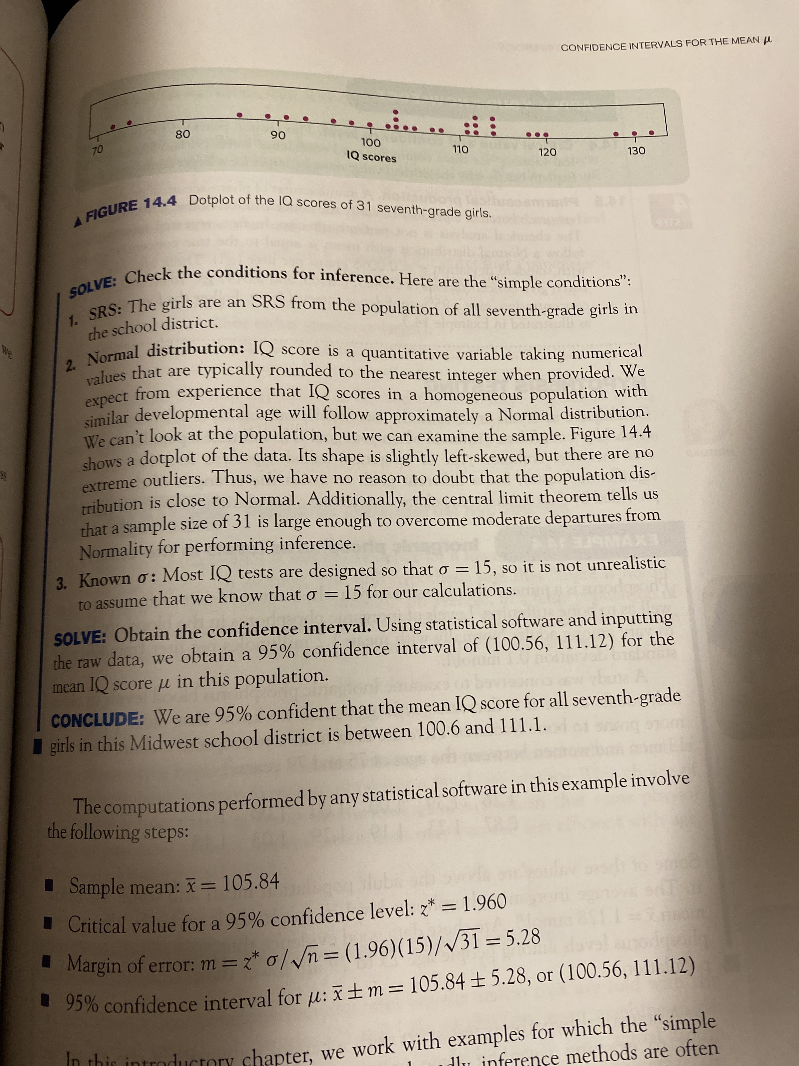 ...
95% for u: or (100.56, 111.12)
CONFIDENCE INTERVALS FOR THE MEAN u
08
06
OL
IQ scores
OL
120
130
CURE 14.4 Dotplot of thne la scores of 31 seventh-grade girls.
. Check the conditions for inference. Here are the “simple conditions":
PS: The girls are an SRS from the population of all seventh-grade girls in
the school district.
lues that are typically rounded to the nearest integer when provided. We
eYpect from experience that IQ scores in a homogeneous population with
similar developmental age will follow approximately a Normal distribution.
We can't look at the population, but we can examine the sample. Figure 14.4
shows a dotplot of the data. Its shape is slightly left-skewed, but there are no
extreme outliers. Thus, we have no reason to doubt that the population dis-
Tribution is close to Normal. Additionally, the central limit theorem tells us
that a sample size of 31 is large enough to overcome moderate departures from
Normality for performing inference.
STE A
EXVN
3. Known o: Most IQ tests are designed so that o = 15, so it is not unrealistic
to assume that we know that o = 15 for our calculations.
SOLVE: Obtain the confidence interval. Using statistical software and inputting
the raw data, we obtain a 95% confidence interval of (100.56, 111.12) for the
mean IQ score u in this population.
CONCLUDE: We are 95% confident that the mean IQ score for all seventh-grade
girls in this Midwest school district is between 100.6 and 111.1.
The computations performed by any statistical software in this example involve
the following steps:
Sample mean: I = 105.84
Critical value for a 95% confidence level: 2* =1.960
%3D
Margin of error: m = 2* o//n= (1.96)(15)//31 =5.28
%3D
* 5% confidence interval for u:±m=105.84 ±5.28, or (100.56, 111.12)
n thir introductory chapter, we work with examples for which the "simple
dlu inference methods are often
