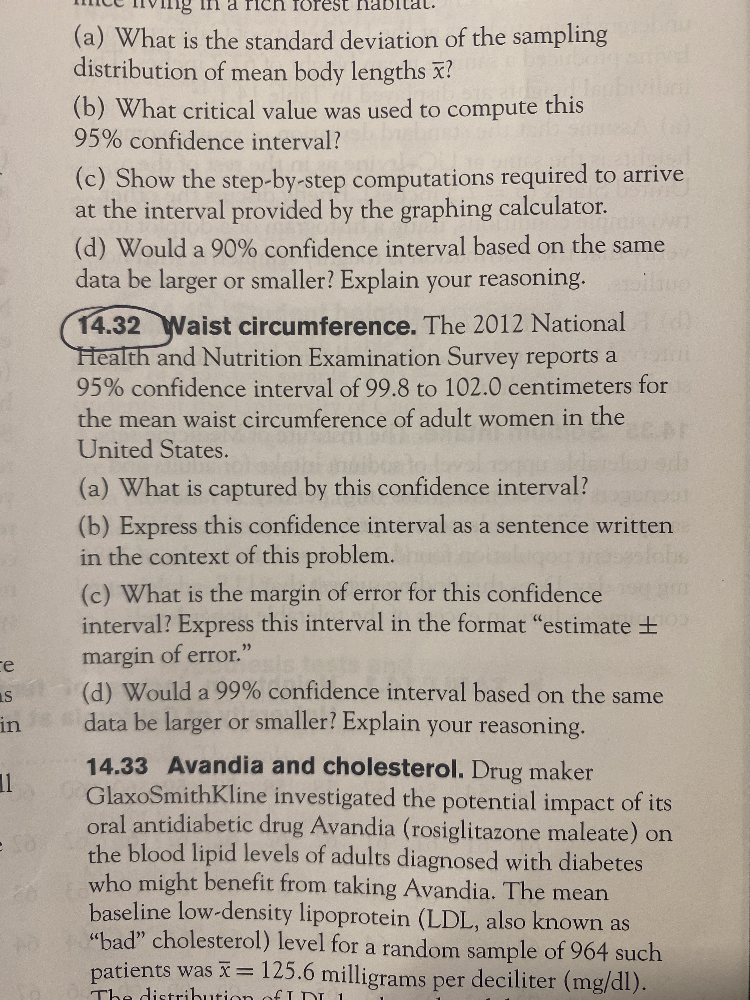 na rich IOI
(a) What is the standard deviation of the sampling
distribution of mean body lengths x!
this
(b) What critical value was used to compute
95% confidence interval?
(c) Show the step-by-step computations required to arrive
at the interval provided by the graphing calculator.
(d) Would a 90% confidence interval based on the same
data be larger or smaller? Explain your reasoning. io
14.32Waist circumference. The 2012 National
Health and Nutrition Examination Survey reports a
95% confidence interval of 99.8 to 102.0 centimeters for
the mean waist circumference of adult women in the
United States.
(a) What is captured by this confidence interval?
(b) Express this confidence interval as a sentence written
in the context of this problem.
(c) What is the margin of error for this confidence
interval? Express this interval in the format "estimate ±E
margin of error.
(d) Would a 99% confidence interval based on the same
ce
ins data be larger or smaller? Explain your reasoning.
14.33 Avandia and cholesterol. Drug maker
OGlaxoSmithKline investigated the potential impact of its
oral antidiabetic drug Avandia (rosiglitazone maleate) on
the blood lipid levels of adults diagnosed with diabetes
who might benefit from taking Avandia. The mean
baseline low-density lipoprotein (LDL, also known as
"bad" cholesterol) level for a random sample of 964 such
patients was x= 125.6 milligrams per deciliter (mg/dl).
be distribu
