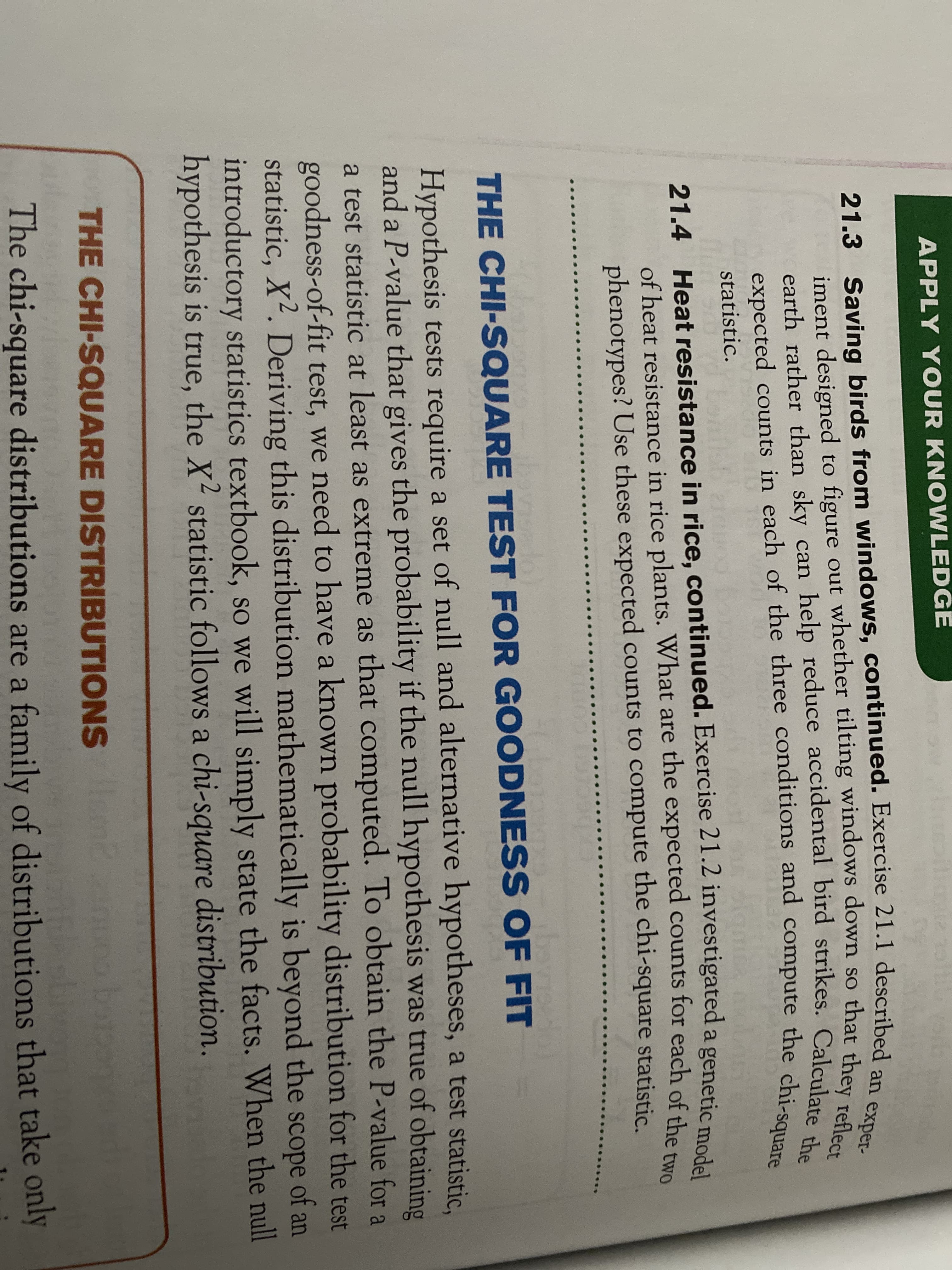 21.3 Saving birds from windows, continued. Exercise 21.1 described an exper-
earth rather than sky can help reduce accidental bird strikes. Calculate the
expected counts in each of the three conditions and compute the chi-square
APPLY YOUR KNOWLEDGE
21.3 Saving birds from windows, continued. Exercise 21.1 described
iment designed to figure out whether tilting windows down so that ther per-
earth rather than sky can help reduce accidental bird strikes. Calcular ect
statistic.
21.4 Heat resistance in rice, continued. Exercise 21.2 investigated a genetic me
of heat resistance in rice plants. What are the expected counts for each of the t
phenotypes? Use these expected counts to compute the chi-square statistic.
bovisede
THE CHI-SQUARE TEST FOR GOODNESS OF FIT
Hypothesis tests require a set of null and alternative hypotheses, a test statistic.
and a P-value that gives the probability if the null hypothesis was true of obtaining
a test statistic at least as extreme as that computed. To obtain the P-value for a
goodness-of-fit test, we need to have a known probability distribution for the test
statistic, X². Deriving this distribution mathematically is beyond the scope of an
introductory statistics textbook, so we will simply state the facts. When the null
hypothesis is true, the X statistic follows a chi-square
distribution.
THE CHI-SQUARE DISTRIBUTIONS
The chi-square distributions are a family of distributions that take only

