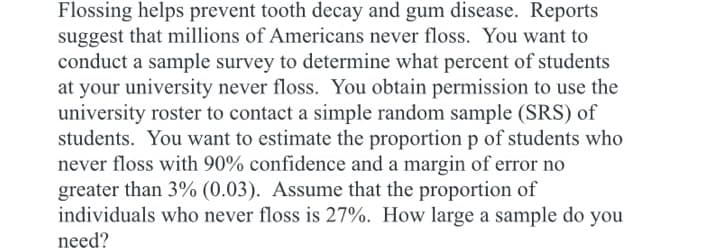 Flossing helps prevent tooth decay and gum disease. Reports
suggest that millions of Americans never floss. You want to
conduct a sample survey to determine what percent of students
at your university never floss. You obtain permission to use the
university roster to contact a simple random sample (SRS) of
students. You want to estimate the proportion p of students who
never floss with 90% confidence and a margin of error no
greater than 3% (0.03). Assume that the proportion of
individuals who never floss is 27%. How large a sample do you
need?