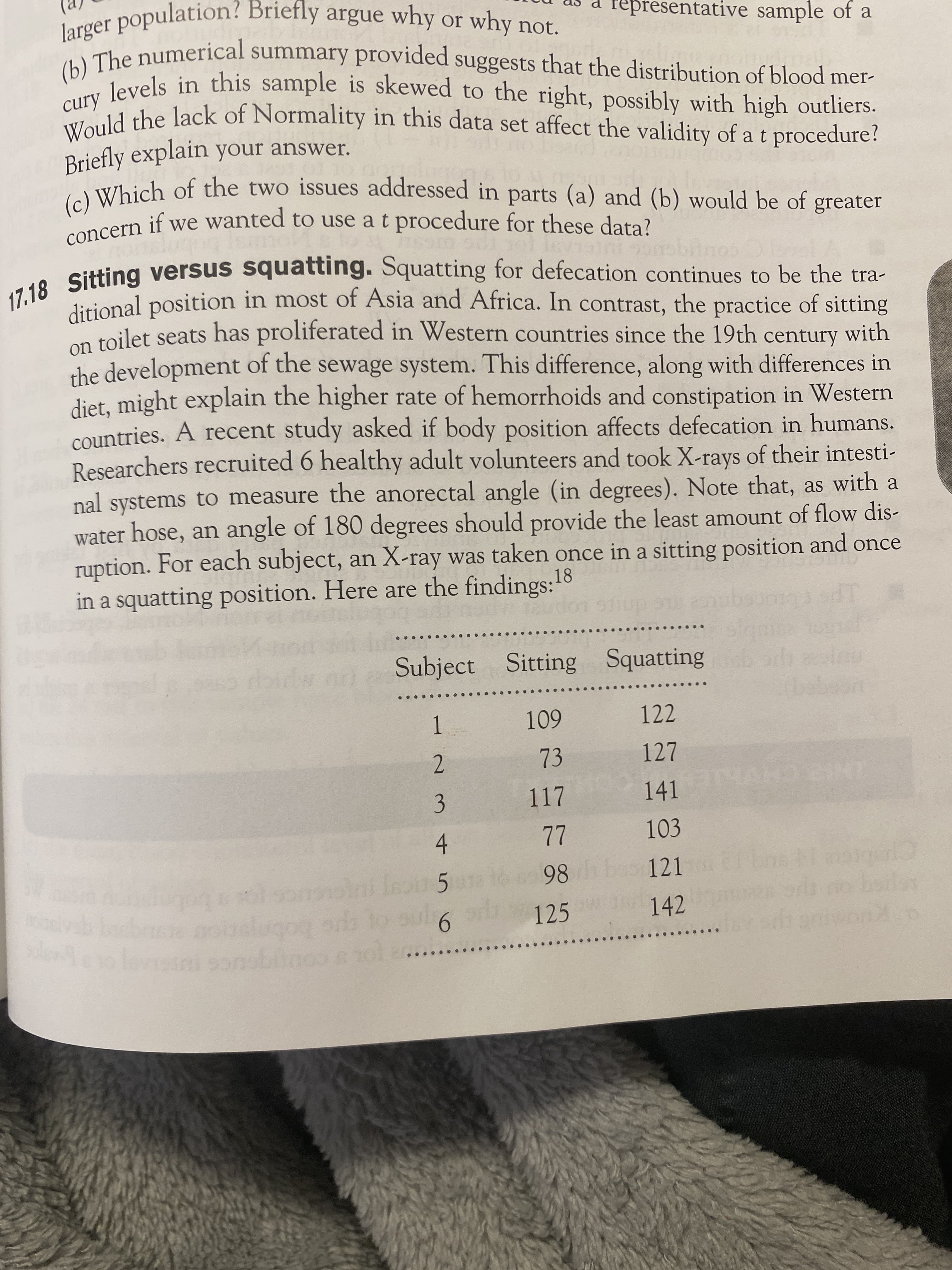 3.
representative sample of a
The numerical summary provided suggests that the distribution of blood mer-
cury
Briefly explain your answer.
IWhich of the two issues addressed in parts (a) and (b) would be of greater
a
concern if we wanted to use a t procedure for these data?
. Sitting versus squatting. Squatting for defecation continues to be the tra-
dirional position in most of Asia and Africa. In contrast, the practice of sitting
voilet seats has proliferated in Western countries since the 19th century with
the development of the sewage system. This difference, along with differences in
diet, might explain the higher rate of hemorrhoids and constipation in Western
countries. A recent study asked if body position affects defecation in humans.
Researchers recruited 6 healthy adult volunteers and took X-rays of their intesti-
nal systems to measure the anorectal angle (in degrees). Note that, as with a
water hose, an angle of 180 degrees should provide the least amount of flow dis-
ruption. For each subject, an X-ray was taken once in a sitting position and once
in a squatting position. Here are the findings:18
Subject Sitting Squatting orh
601
73
122
1.
2.
117
141
103
Ini Isou 5
98
121
boilar
9.
que bobnjaio
125
142
os cougouce
