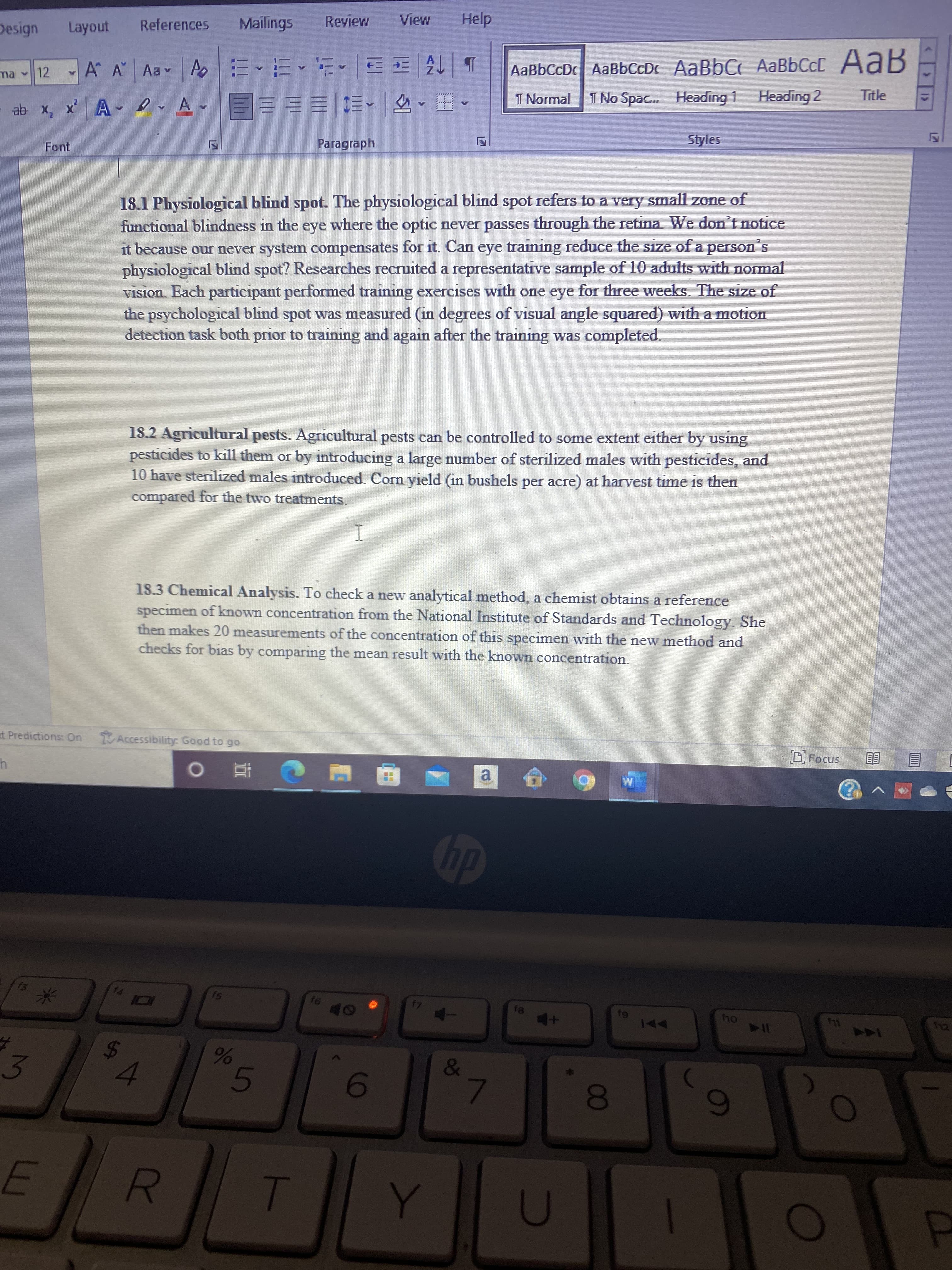 00
%23
5
96
4.
%24
Design
Layout
References
Mailings
Mai
Help
A
A A Aa
A
AaBbCcDc AaBbCcDc AaBbC AaBbCcC AaB
ma 12
ab x, x' A e
A
.
I Normal
I No Spac... Heading 1
Heading 2
Title
Font
Paragraph
Styles
18.1 Physiological blind spot. The physiological blind spot refers to a very small zone of
functional blindness in the eye where the optic never passes through the retina We don't notice
it because our never system compensates for it. Can eye training reduce the size of a person
physiological blind spot? Researches recruited a representative sample of 10 adults with normal
Vision. Each participant performed training exercises with one eye for three weeks. The size of
the psychological blind spot was measured (in degrees of visual angle squared) with a motion
detection task both prior to training and again after the training was completed.
18.2 Agricultural pests. Agricultural pests can be controlled to some extent either by using
pesticides to kall them or by introducing a large number of sterilized males with pesticides, and
10 have sterilized males introduced. Corn yield (in bushels per acre) at harvest time is then
compared for the two treatments.
18.3 Chemical Analysis. To check a new analytical method, a chemist obtains a reference
specimen of known concentration from the National Institute of Standards and Technology. She
then makes 20 measurements of the concentration of this specimen with the new method and
checks for bias by comparing the mean result with the known concentration.
t Predictions: On
Accessibility: Good to go
近 0
a.
dy
A
144
3.
