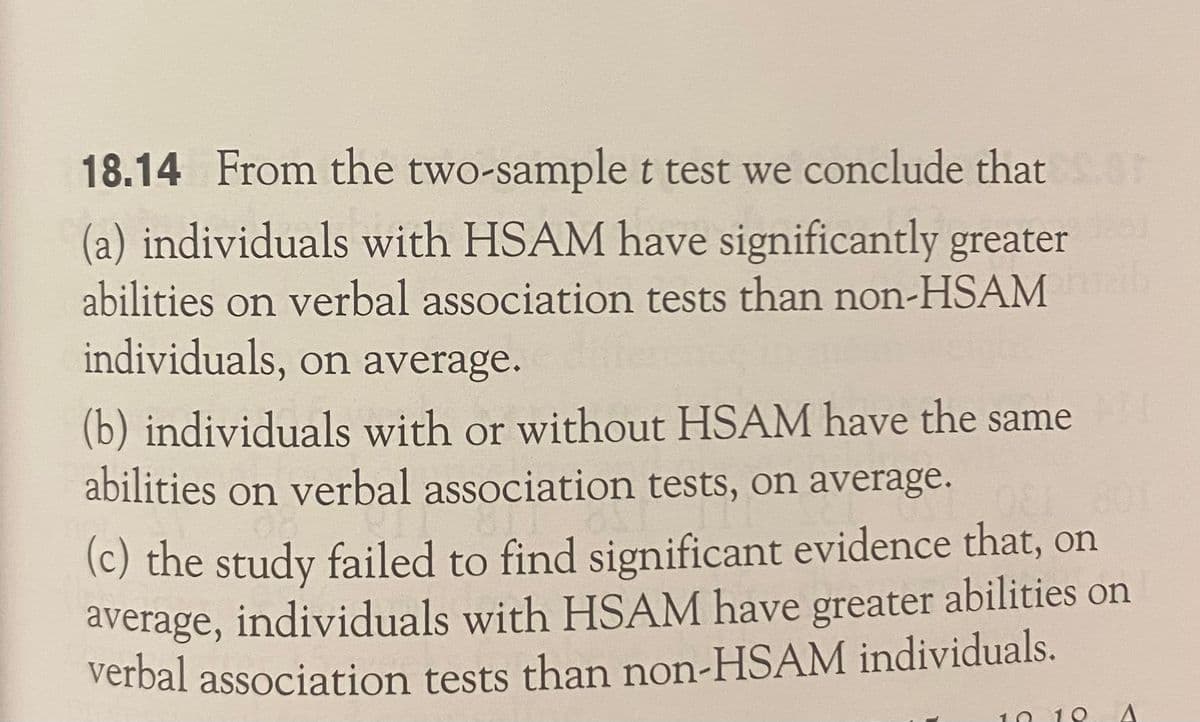 18.14 From the two-samplet test we conclude that
(a) individuals with HSAM have significantly greater
abilities on verbal association tests than non-HSAM
individuals, on average.
(b) individuals with or without HSAM have the same
abilities on verbal association tests, on average.
(c) the study failed to find significant evidence that, on
average, individuals with HSAM have greater abilities on
verbal association tests than non-HSAM individuals.
O 19
