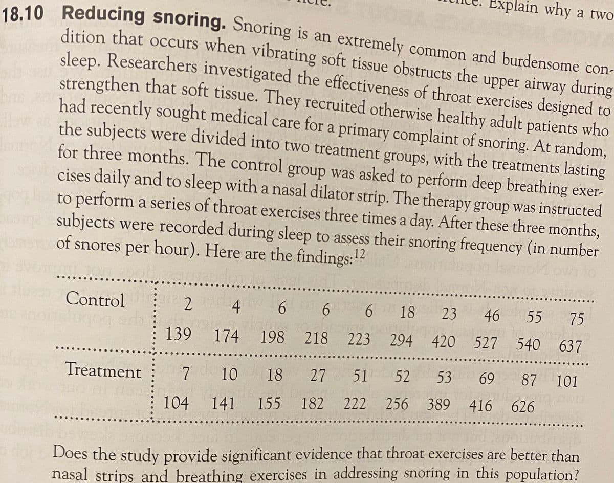 ain why a two
18 10 Reducing snoring. Snoring is an extremely common and burdensome con-
dition that occurs when vibrating soft tissue obstructs the upper airway during
sleep. Researchers investigated the effectiveness of throat exercises designed to
strengthen that soft tissue. They recruited otherwise healthy adult patients who
had recently sought medical care for a primary complaint of snoring. At random,
the subjects were divided into two treatment groups, with the treatments lasting
for three months. The control group was asked to perform deep breathing exer-
cises daily and to sleep with a nasal dilator strip. The therapy group was instructed
to perform a series of throat exercises three times a day. After these three months,
subjects were recorded during sleep to assess their snoring frequency (in number
bre
of snores per hour). Here are the findings:12
..
Control
4 6
6 18
23 46 55 75
139 174
198 218 223 294 420 527 540 637
53 69
87 101
Treatment
7
7
10 18 27 51 52
104 141 155 182 222 256 389 416 626
Does the study provide significant evidence that throat exercises are better than
nasal strips and breathing exercises in addressing snoring in this population?
