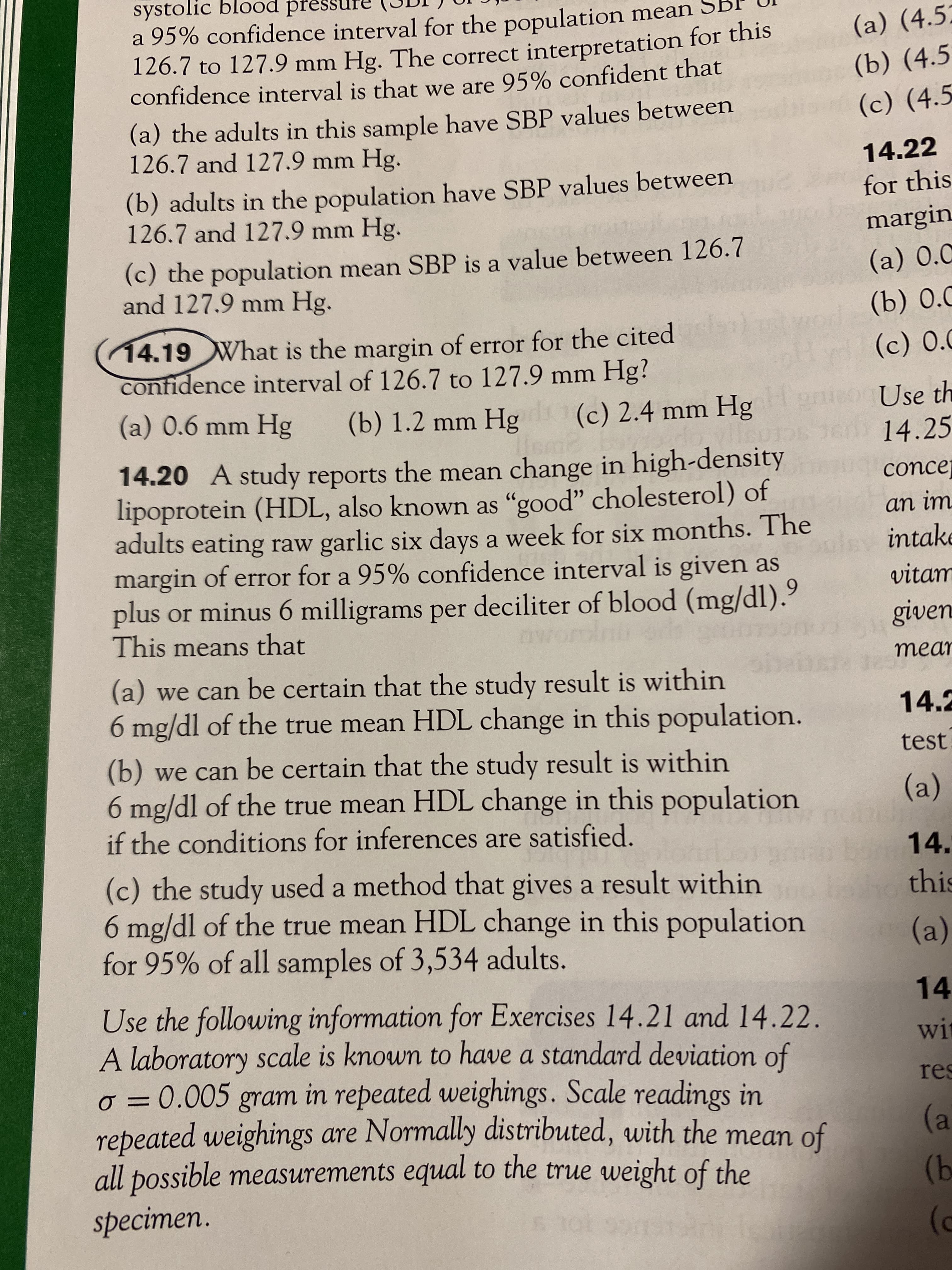 systolic blood press
a 95% confidence interval for the population mean
126.7 to 127.9 mm Hg. The correct interpretation for this
confidence interval is that we are 95% confident that
(a) (4.5:
(b) (4.5
(a) the adults in this sample have SBP values between
126.7 and 127.9 mm Hg.
(c) (4.5
14.22
(b) adults in the population have SBP values between
126.7 and 127.9 mm Hg.
for this
margin
(c) the population mean SBP is a value between 126.7
and 127.9 mm Hg.
(a) 0.0
(14.19What is the margin of error for the cited
confidence interval of 126.7 to 127.9 mm Hg?
(a) 0.6 mm Hg
(b) 1.2 mm Hg (c) 2.4 mm Hg
Use th
14.25
14.20 A study reports the mean change in high-density
lipoprotein (HDL, also known as "good" cholesterol) of
adults eating raw garlic six days a week for six months. The
margin of error for a 95% confidence interval is given as
plus or minus 6 milligrams per deciliter of blood (mg/dl).
This means that
concej
an im
intake
vitam
given
mear
(a) we can be certain that the study result is within
6 mg/dl of the true mean HDL change in this population.
14.2
(b) we can be certain that the study result is within
6 mg/dl of the true mean HDL change in this population
if the conditions for inferences are satisfied.
test.
(a)
14.
(c) the study used a method that gives a result within
6 mg/dl of the true mean HDL change in this population
for 95% of all samples of 3,534 adults.
this
(a)
14
Use the following information for Exercises 14.21 and 14.22.
A laboratory scale is known to have a standard deviation of
o = 0.005 gram in repeated weighings. Scale readings in
repeated weighings are Normally distributed, with the
all possible measurements equal to the true weight of the
specimen.
wit
res
%3D
mean of
(a
9)
