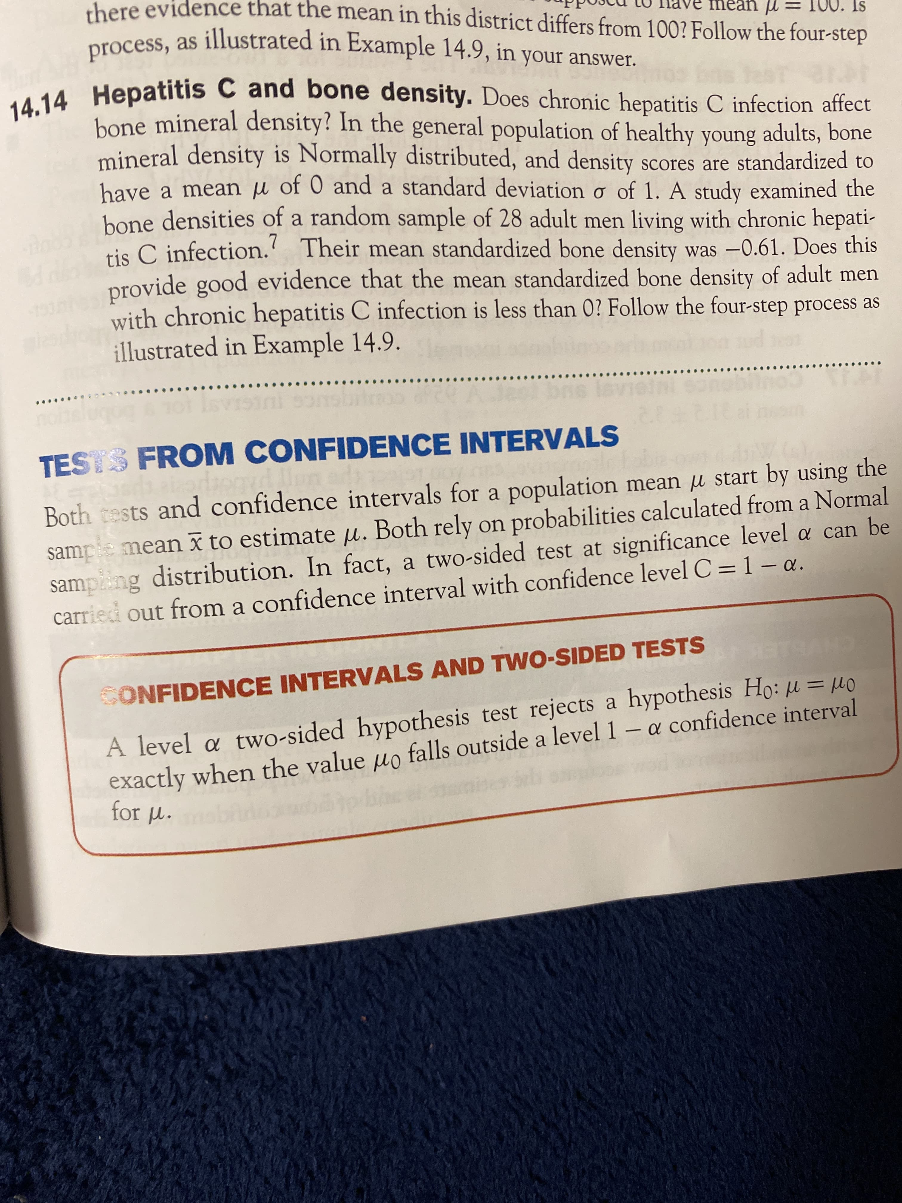 there evidence that the mean in this district differs from 100? Follow the four-step
ve mean u
00. Is
process, as illustrated in Example 14.9, in your answer.
bone mineral density? In the general population of healthy young adults, bone
mineral density is Normally distributed, and density scores are standardized to
bave a mean jµ of 0 and a standard deviation o of 1. A study examined the
bone densities of a random sample of 28 adult men living with chronic hepati-
tis C infection.' Their mean standardized bone density was -0.61. Does this
provide good evidence that the mean standardized bone density of adult men
with chronic hepatitis C infection is less than 0? Follow the four-step process as
illustrated in Example 14.9.
OL S
VISini sonsbiinoo ofc
21212
TESTS FROM CONFIDENCE INTERVALS
sampe mean x to estimate µ. Both rely on probabilities calculated from a Normal
sampiing distribution. In fact, a two-sided test at significance level a can be
carried out from a confidence interval with confidence level C =1 – a.
Both cests and confidence intervals for a population mean u start by using the
CHVBLEK
A level a two-sided hypothesis test rejects a hypothesis Ho: µ = µo
exactly when the value uo falls outside a level 1 – a confidence interval
for M.
SONFIDENCE INTERVALS AND TWO-SIDED TESTS
%3D
