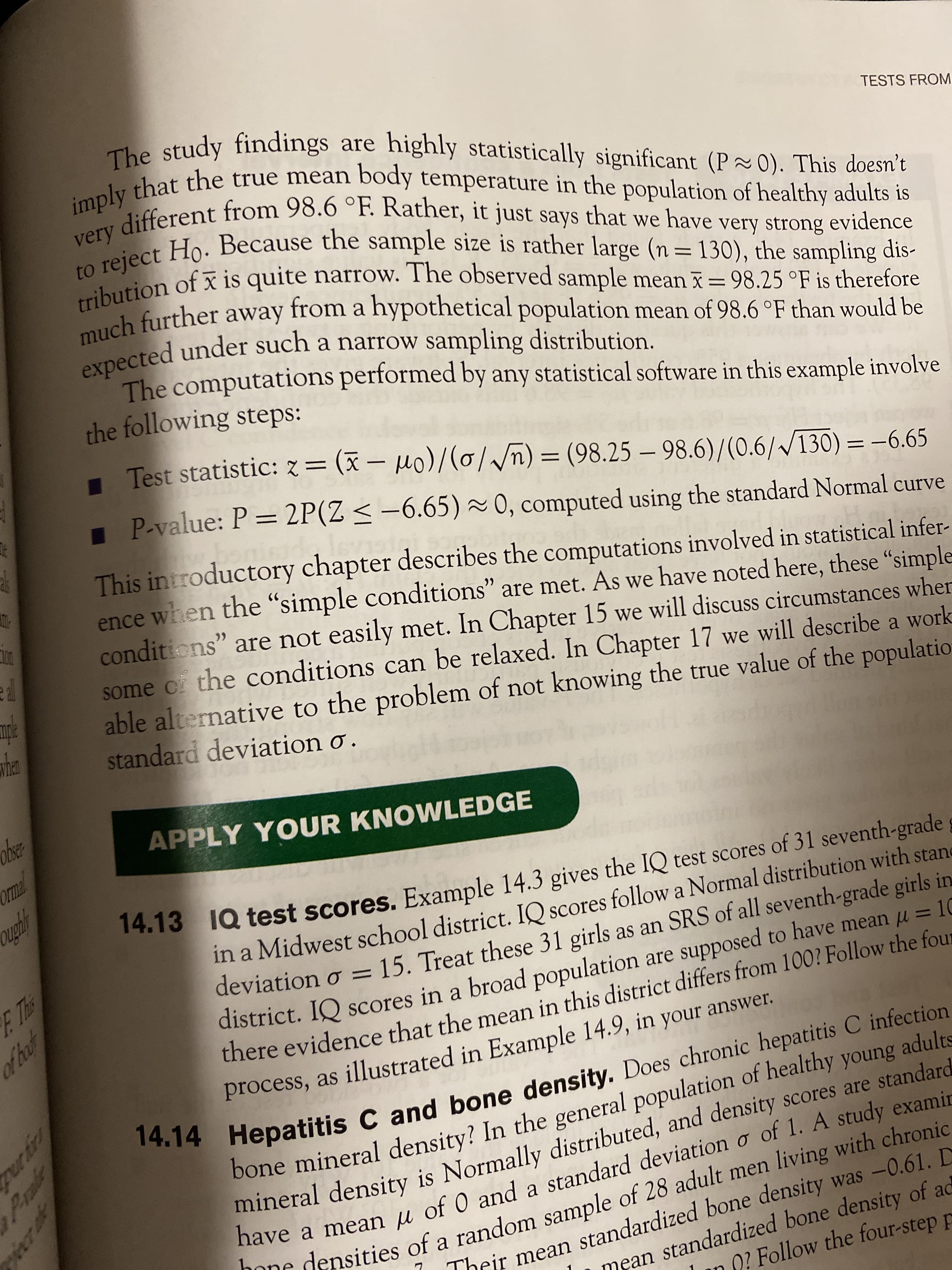 音号
Prae
have a µ of 0 and a o
bone In the of adults
14.14 C and Does C infection
expected a distribution.
he study findings are highly statistically significant (P~0). This doesn't
that the true mean body têmperature in the population of healthy adults is
fferent from 98.6 °F. Rather, it just says that we have very strong evidence
verject Ho. Because the sample size is rather large (n= 130), the sampling dis-
trion of x is quite narrow. The observed sample mean ī= 98.25 °F is therefore
TESTS FROM
uch further away a hypothetical population mean of 98.6 °F than would be
expected under such a narrow sampling distribution.
The computations performed by any statistical software in this example involve
the following steps:
from
1 Test statistic: z= (x – 0)(0//n) = (98.25 – 98.6)/(0.6//130) = -6.65
%3D
I P-value: P = 2P(Z < –6.65) ~ 0, computed using the standard Normal curve
This introductory chapter describes the computations involved in statistical infer-
ence when the “simple conditions" are met. As we have noted here, these "simple
conditions" are not easily met. In Chapter 15 we will discuss circumstances wher
some ci the conditions can be relaxed. In Chapter 17 we will describe a work
able alternative to the problem of not knowing the true value of the populatio
standard deviation ơ .
DOL
APPLY YOUR KNOWLEDGE
14.13 TQ test scores. Example 14.3 gives the IQ test scores of 31 seventh-grade g
in a Midwest school district. IQ scores follow a Normal distribution with stane
deviation o ==15. Treat these 31 girls as an SRS of all seventh-grade girls in
district. IQ scores in a broad population are supposed to have mean u = 10
there evidence that the mean in this district differs from 100? Follow the four
process, as illustrated in Example 14.9, in your answer.
%3D
%3D
of hot
bone mineral density? In the general population of healthy young adults
mineral density is Normally distributed, and density scores are standard
DOne densities of a random sample of 28 adult men living with chronic
beir mean standardized bone density was -0.61. D
mean standardized bone density of ad
O? Follow the four-step p
nave a mean u of 0 and a standard deviation o of 1. A study examin
