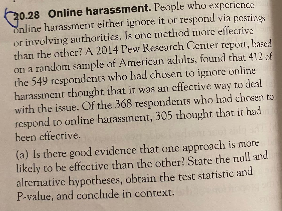 20.28 Online harassment. People who experience
online harassment either ignore it or respond via postings
or involving authorities. Is one method more effective
than the other? A 2014 Pew Research Center report, based
on a random sample of American adults, found that 412 of
the 549 respondents who had chosen to ignore online
harassment thought that it was an effective way to deal
with the issue. Of the 368 respondents who had chosen to
respond to online harassment, 305 thought that it had
been effective.
(a) Is there good evidence that one approach is more
likely to be effective than the other? State the null and
alternative hypotheses, obtain the test statistic and
P-value, and conclude in context.
