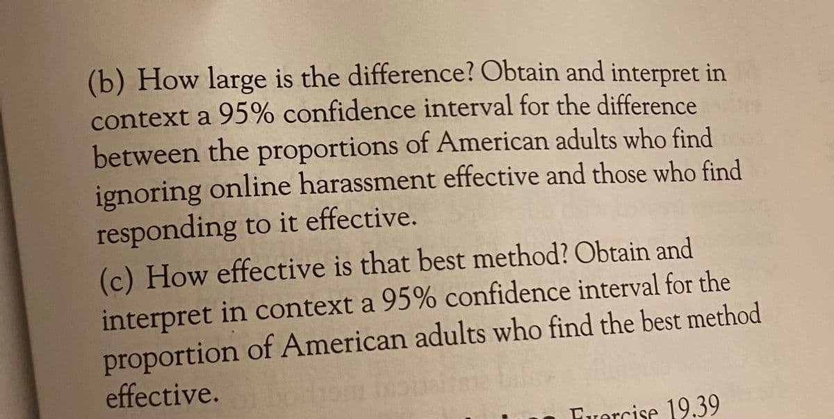 (b) How large is the difference? Obtain and interpret in
context a 95% confidence interval for the difference
between the proportions of American adults who find
ignoring online harassment effective and those who find
responding to it effective.
(c) How effective is that best method? Obtain and
interpret in context a 95% confidence interval for the
proportion of American adults who find the best method
effective.
Fvercise 19.39
