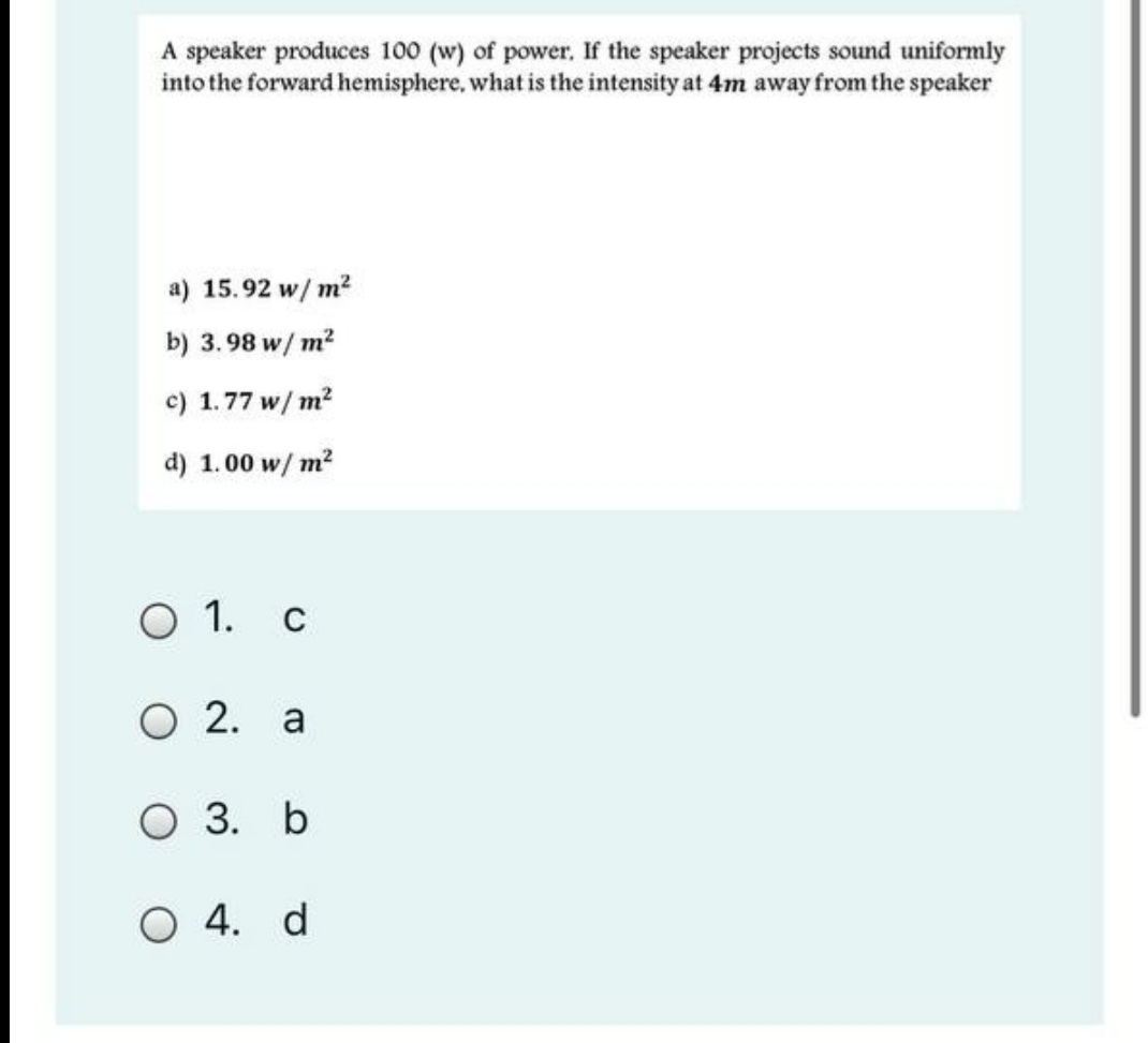 A speaker produces 100 (w) of power. If the speaker projects sound uniformly
into the forward hemisphere, what is the intensity at 4m away from the speaker
a) 15.92 w/ m?
b) 3.98 w/ m?
c) 1.77 w/ m?
d) 1.00 w/ m?
O 1. c
O 2. a
O 3. b
O 4. d
