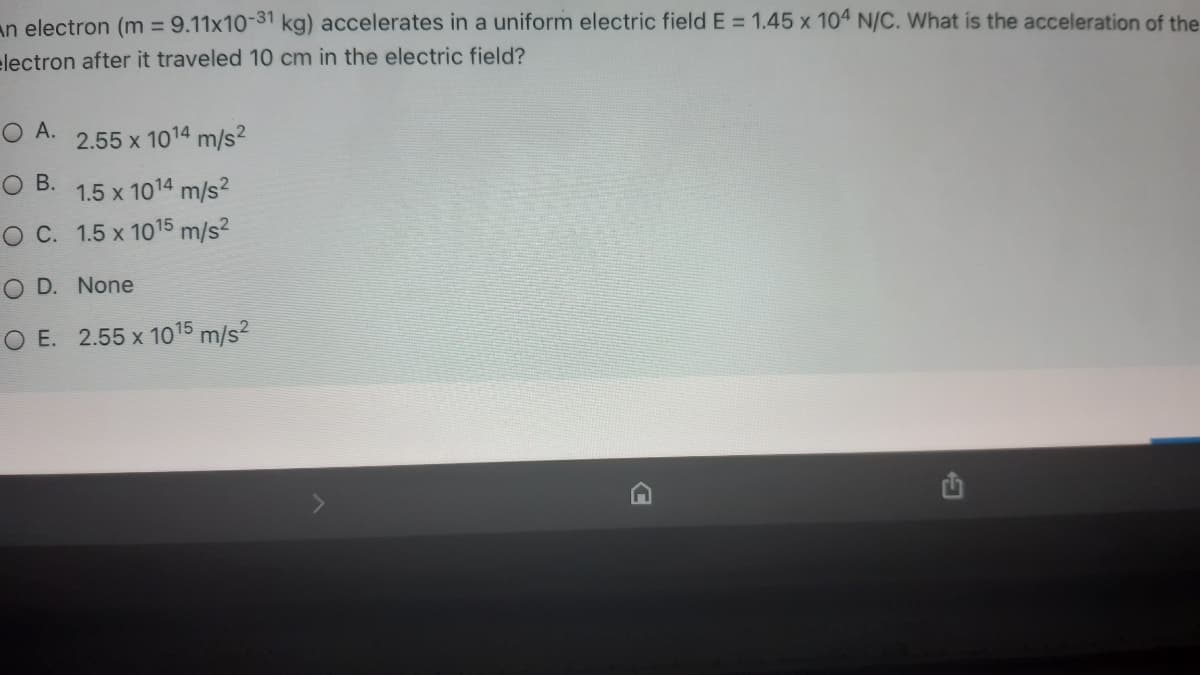 an electron (m = 9.11x10-31 kg) accelerates in a uniform electric field E = 1.45 x 104 N/C. What is the acceleration of the
electron after it traveled 10 cm in the electric field?
O A.
2.55 x 1014 m/s2
B.
1.5 x 1014 m/s?
O C. 1.5 x 1015 m/s2
O D. None
O E. 2.55 x 1015 m/s?
