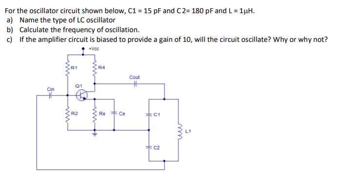 For the oscillator circuit shown below, C1 = 15 pF and C 2= 180 pF and L = 1µH.
a) Name the type of LC oscillator
b) Calculate the frequency of oscillation.
c) If the amplifier circuit is biased to provide a gain of 10, will the circuit oscillate? Why or why not?
Vcc
R4
Cout
Q1
Cin
R2
Re * Ce
C1
* C2
ww-
