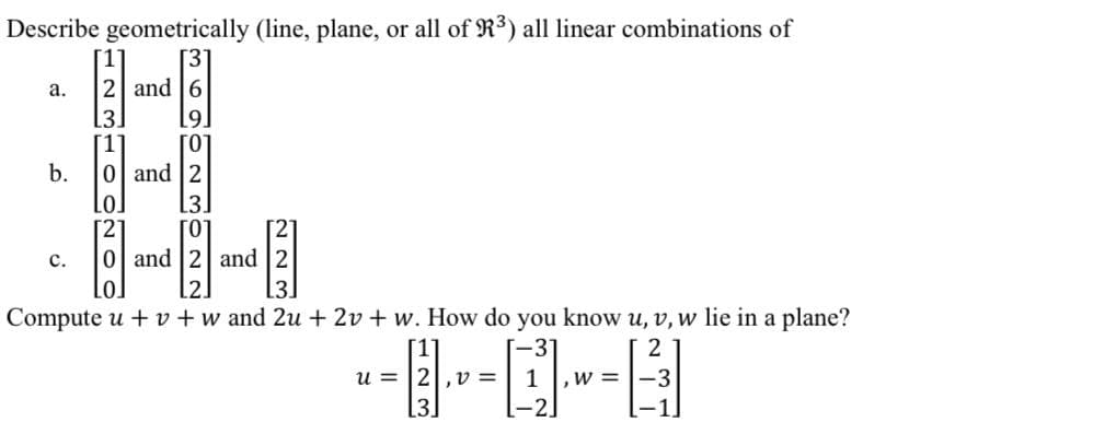 Describe geometrically (line, plane, or all of R³) all linear combinations of
[1] [3]
2 and 6
a.
b.
C.
3.
[1]
9.
ГО
0 and 2
0.
2
3.
0 and 2 and 2
d²2
Compute u + v + w and 2u + 2v + w. How do you know u, v, w lie in a plane?
[1]
31
2
u = 2,v= 1 W =
3
[-2]
-3
1.