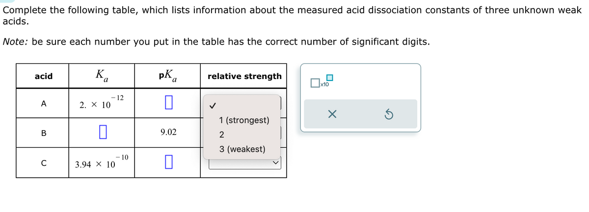 Complete the following table, which lists information about the measured acid dissociation constants of three unknown weak
acids.
Note: be sure each number you put in the table has the correct number of significant digits.
acid
A
B
C
Ka
2. X 10
- 12
3.94 X 10
- 10
pK
a
9.02
relative strength
1 (strongest)
2
3 (weakest)
x10
X
Ś