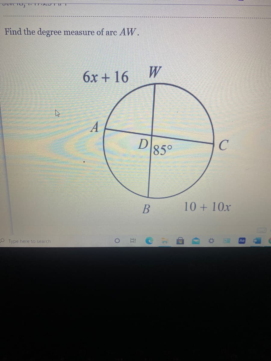 ---

**Finding the Degree Measure of Arc AW**

**Diagram Explanation:**

- The diagram is a circle divided by lines into four arcs: \( AW, WC, CB, \) and \( BA \).
- \( W \) is the point at the top of the circle.
- \( A \) is the point on the left of the circle.
- \( C \) is the point on the right of the circle.
- \( B \) is the point at the bottom of the circle.
- \( D \) is the center of the circle, and the angle at \( D \) inside the circle connected to \( CB \) is given as \( 85^\circ \).

**Given Information:**

- Arc \( AW \) is represented by the expression \( 6x + 16 \) degrees.
- Arc \( CB \) is represented by the expression \( 10 + 10x \) degrees.

**Problem Statement:**

You need to find the degree measure of arc \( AW \).

**Solution Steps:**

1. Understand that the sum of angles around point \( D \) in a circle is always \( 360^\circ \).
2. Set up the equation including all arc measures around the circle:
   \[
   6x + 16 + 85 + (10 + 10x) = 360
   \]
3. Combine like terms:
   \[
   6x + 10x + 16 + 85 + 10 = 360
   \]
   \[
   16x + 111 = 360
   \]
4. Solve for \( x \):
   \[
   16x = 360 - 111
   \]
   \[
   16x = 249
   \]
   \[
   x = \frac{249}{16}
   \]
   \[
   x = 15.5625
   \]
5. Substitute \( x \) back into the expression for arc \( AW \):
   \[
   AW = 6x + 16
   \]
   \[
   AW = 6(15.5625) + 16
   \]
   \[
   AW = 93.375 + 16
   \]
   \[
   AW = 109.375
   \]

**Conclusion:**

The degree measure of arc \( AW \) is