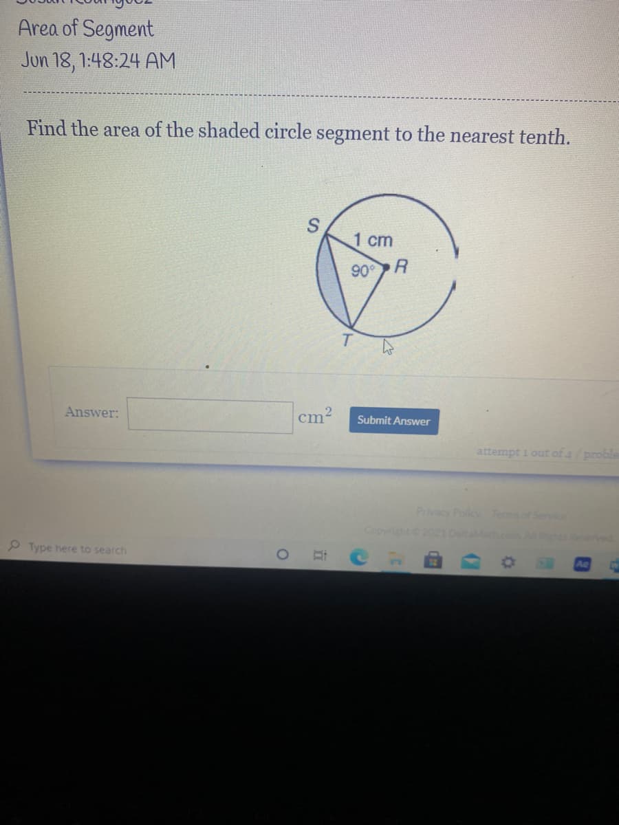 **Problem Statement**

*Find the area of the shaded circle segment to the nearest tenth.*

**Image Description and Explanation**

The image depicts a circle with a radius of 1 centimeter, marked with points S, T, and R. Point R is the center of the circle, and points S and T lie on the circumference. Triangle SRT is a right triangle with an angle of 90° at point R.

**Diagram Explanation**

- **Circle**: The circle has a radius (R) of 1 cm.
- **Right Triangle SRT**: This triangle is inscribed within the circle. The right angle (90°) is at point R.
- **Sector and Segment**: The shaded region represents the segment of the circle formed by the chord ST and the arc ST.

**Calculation Steps**

1. **Area of the sector (Sector SRT)**:
   The area of a sector with a central angle of 90° (or π/2 radians) can be calculated using the formula:

   \[
   \text{Area of Sector} = \frac{\theta}{2\pi} \times \pi R^2
   \]

   Where:
   - \(\theta = \frac{\pi}{2}\) radians (90°),
   - \(R = 1\) cm.

2. **Area of Triangle SRT**:
   Since SRT is a right triangle, its area can be calculated using:

   \[
   \text{Area of Triangle} = \frac{1}{2} \times \text{Base} \times \text{Height}
   \]

   Here, both base and height are equal to the radius (1 cm).

3. **Area of the Shaded Segment**:
   The area of the shaded segment is found by subtracting the area of the triangle from the area of the sector:

   \[
   \text{Area of Segment} = \text{Area of Sector} - \text{Area of Triangle}
   \]

**Answer Submission**

The answer should be written in the provided text box as:

\[ \text{Answer: } \_\_\_\_ \, \text{cm}^2 \] 

**Note to Students**

Ensure to round your final answer to the nearest tenth as instructed.