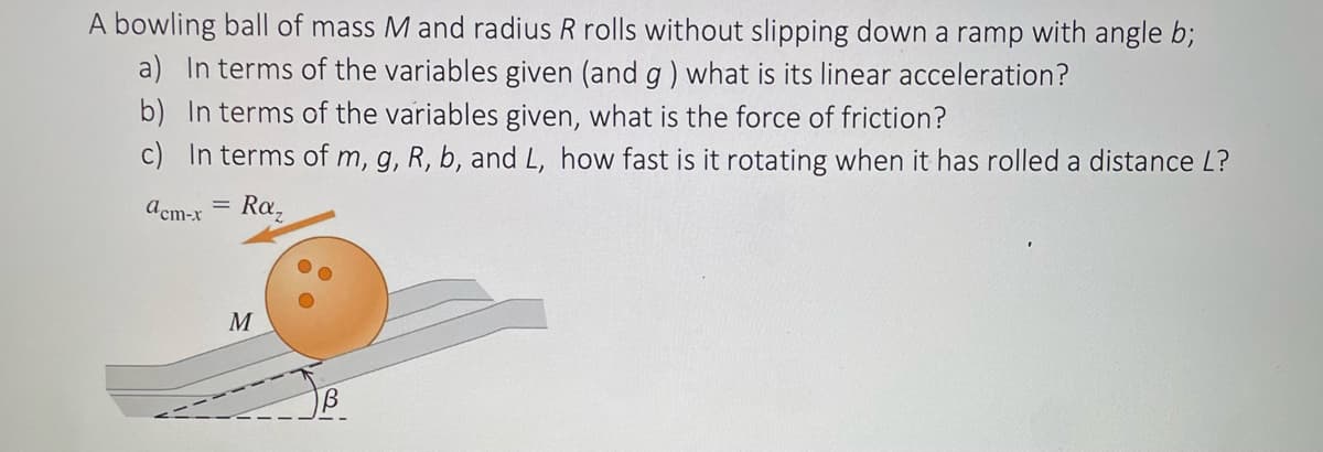 A bowling ball of mass M and radius R rolls without slipping down a ramp with angle b;
a) In terms of the variables given (and g) what is its linear acceleration?
b) In terms of the variables given, what is the force of friction?
c) In terms of m, g, R, b, and L, how fast is it rotating when it has rolled a distance L?
acm-x
Raz
M
В