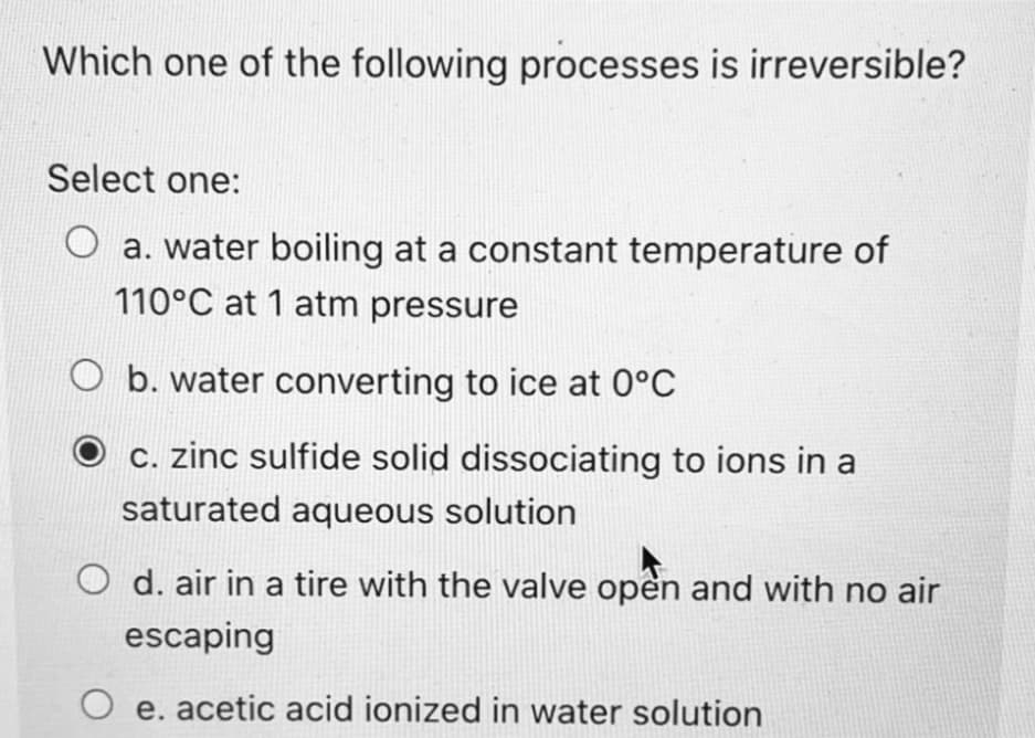 Which one of the following processes is irreversible?
Select one:
a. water boiling at a constant temperature of
110°C at 1 atm pressure
b. water converting to ice at 0°C
c. zinc sulfide solid dissociating to ions in a
saturated aqueous solution
d. air in a tire with the valve open and with no air
escaping
e. acetic acid ionized in water solution
