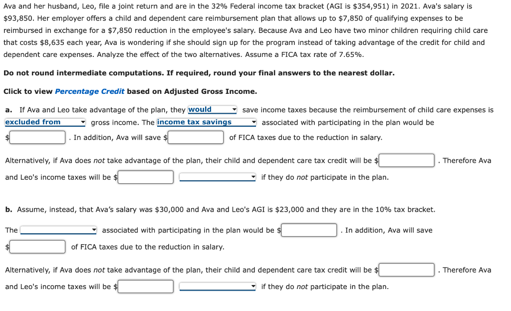 Ava and her husband, Leo, file a joint return and are in the 32% Federal income tax bracket (AGI is $354,951) in 2021. Ava's salary is
$93,850. Her employer offers a child and dependent care reimbursement plan that allows up to $7,850 of qualifying expenses to be
reimbursed in exchange for a $7,850 reduction in the employee's salary. Because Ava and Leo have two minor children requiring child care
that costs $8,635 each year, Ava is wondering if she should sign up for the program instead of taking advantage of the credit for child and
dependent care expenses. Analyze the effect of the two alternatives. Assume a FICA tax rate of 7.65%.
Do not round intermediate computations. If required, round your final answers to the nearest dollar.
Click to view Percentage Credit based on Adjusted Gross Income.
If Ava and Leo take advantage of the plan, they would
• save income taxes because the reimbursement of child care expenses is
a.
excluded from
• gross income. The income tax savings
associated with participating in the plan would be
In addition, Ava will save $
of FICA taxes due to the reduction in salary.
Alternatively, if Ava does not take advantage of the plan, their child and dependent care tax credit will be $
. Therefore Ava
and Leo's income taxes will be $
- if they do not participate in the plan.
b. Assume, instead, that Ava's salary was $30,000 and Ava and Leo's AGI is $23,000 and they are in the 10% tax bracket.
The
associated with participating in the plan would be $
In addition, Ava will save
of FICA taxes due to the reduction in salary.
Alternatively, if Ava does not take advantage of the plan, their child and dependent care tax credit will be $
. Therefore Ava
and Leo's income taxes will be $
- if they do not participate in the plan.
