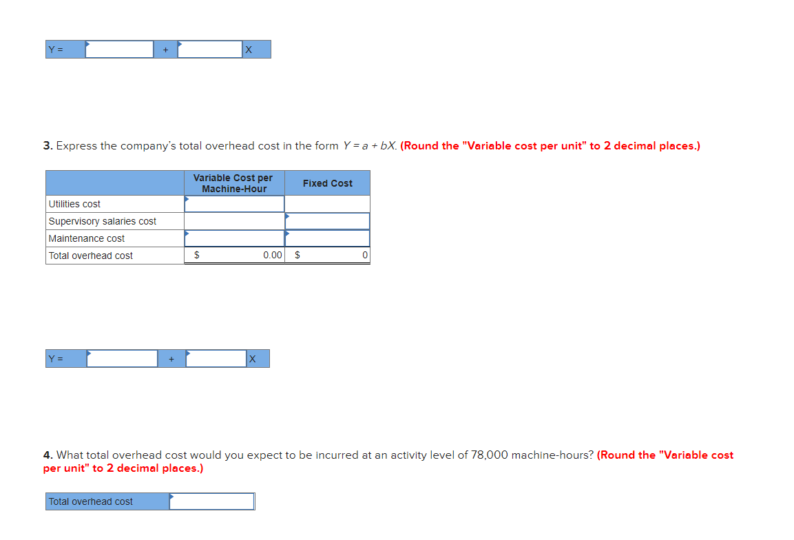 Y =
3. Express the company's total overhead cost in the form Y = a + bX. (Round the "Variable cost per unit" to 2 decimal places.)
Variable Cost per
Fixed Cost
Machine-Hour
Utilities cost
Supervisory salaries cost
Maintenance cost
Total overhead cost
0.00
Y =
4. What total overhead cost would you expect to be incurred at an activity level of 78,000 machine-hours? (Round the "Variable cost
per unit" to 2 decimal places.)
Total overhead cost
