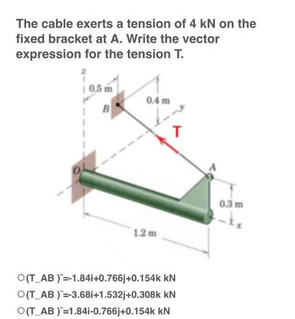 The cable exerts a tension of 4 kN on the
fixed bracket at A. Write the vector
expression for the tension T.
0.5 m
0.4 m
B
T
1.2 m
O(T_AB)=-1.84i+0.766j+0.154k kN
O(T_AB)=-3.68i+1.532j+0.308k kN
O(T_AB)=1.84i-0.766j+0.154k kN
0.3 m