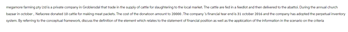 megamore farming pty Ltd is a private company in Groblersdal that trade in the supply of cattle for slaughtering to the local market. The cattle are fed in a feedlot and then delivered to the abattoi. During the annual church
bazaar in october, Nefaoree donated 10 cattle for making meat packets. The cost of the donatoon amount to 20000. The company's financial tear end is 31 october 2016 and the company has adopted the perpetual inventory
system. By referring to the conceptual framework, discuss the definition of the element which relates to the statement of financial position as well as the application of the information in the scenario on the criteria
