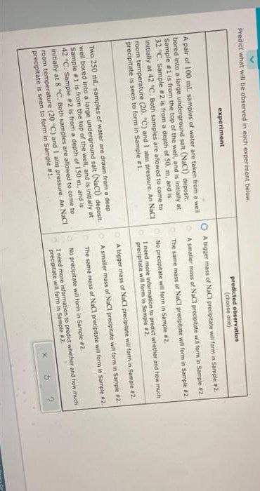 Predict what will be observed in each experiment below.
experiment
predicted observation
(choose one)
O A bigger mass of NaCi precipitate will form in Sample 2.
A pair of 100 mL samples of water are taken from a well
bored into a large underground salt (NaCI) deposit.
Sample a1 is from the top of the well, and is initially at
32 "C. Sample #2 is from a depth of 50. m, and is
initially at 42 °C. Both samples are allowed to come to
room temperature (20. "C) and I atm pressure, An NaCI
A smaller mass of NaCl precipitate will form in Sample 2.
The same mass of NaCl precipitate will form in Sample 2.
No precipitate will form in Sample #2.
precipitate is seen to form in Sample 1.
I need more information to predict whether and how much
precipitate will form in Sample #2.
A bigger mass of NaCl precipitate will form in Sample 2.
Two 250 mL samples of water are drawn from a deep
well bored into a large underground salt (NaCI) deposit.
Sample 1 is from the top of the well, and is initially at
42 °C. Sample #2 is from a depth of 150 m, and is
initially at 8 °C. Both samples are allowed to come to
OA smaller mass of NaCl precipitate will form in Sample #2.
The same mass of NaCl precipitate will form in Sample #2.
No precipitate will form in Sample 2.
room temperature (20 °C) and I atm pressure. An NaCI
precipitate is seen to form in Sample 1
I need more information to predict whether and how much
precipitate will form in Sample #2.
